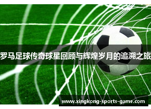 罗马足球传奇球星回顾与辉煌岁月的追溯之旅