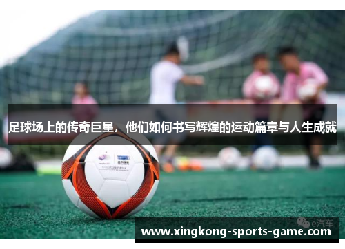 足球场上的传奇巨星，他们如何书写辉煌的运动篇章与人生成就