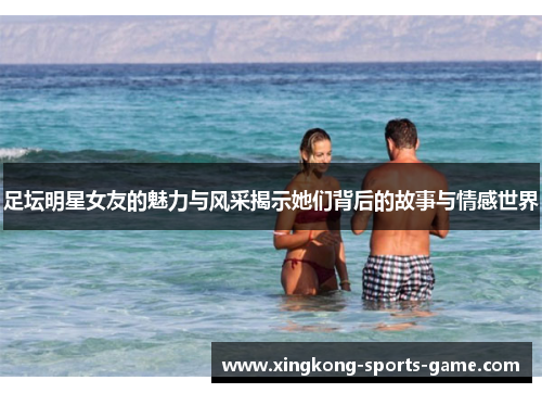足坛明星女友的魅力与风采揭示她们背后的故事与情感世界